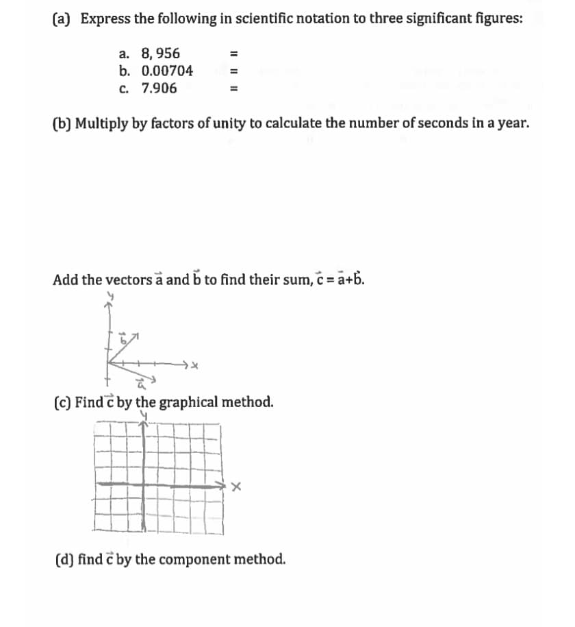 (a) Express the following in scientific notation to three significant figures:
a. 8, 956
b. 0.00704
c. 7.906
(b) Multiply by factors of unity to calculate the number of seconds in a year.
Add the vectors a and b to find their sum, c = a+b.
(c) Find c by the graphical method.
(d) find c by the component method.
