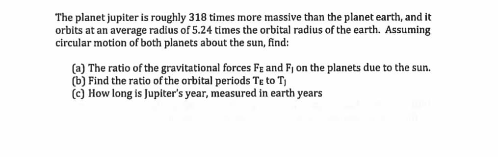 The planet jupiter is roughly 318 times more massive than the planet earth, and it
orbits at an average radius of 5.24 times the orbital radius of the earth. Assuming
circular motion of both planets about the sun, find:
(a) The ratio of the gravitational forces Fe and Fj on the planets due to the sun.
(b) Find the ratio of the orbital periods TE to Tj
(c) How long is Jupiter's year, measured in earth years
