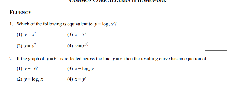 FLUENCY
1. Which of the following is equivalent to y= log, x ?
(1) y = x'
(3) x=7°
(2) x= y'
(4) y = x
2. If the graph of y = 6* is reflected across the line y = x then the resulting curve has an equation of
(1) y=-6*
(3) x = log, y
(2) y = log, x
(4) x = y“
