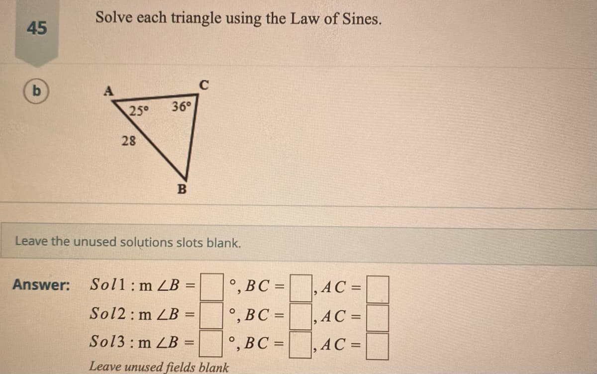 Solve each triangle using the Law of Sines.
45
C
25°
36°
28
Leave the unused solutions slots blank.
Answer: Sol1: m LB
°, BC =
, AC =
Sol2: m LB:
°,BC =
,AC =
%3D
Sol3: m LB:
°,BC =
, AC =
%3D
Leave unused fields blank
