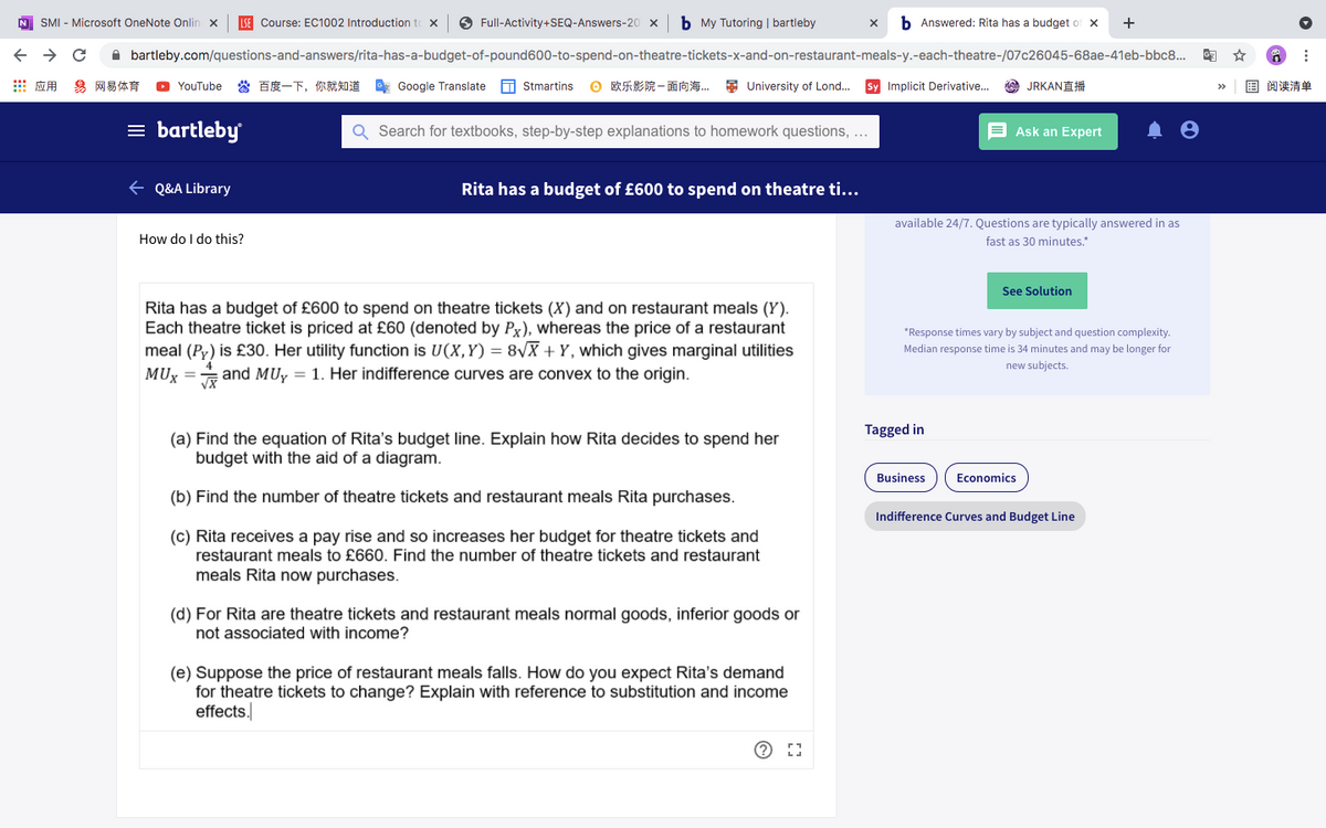 N SMI - Microsoft OneNote Onlin x
LSE Course: EC1002 Introduction to x
O Full-Activity+SEQ-Answers-20 x
b My Tutoring | bartleby
b Answered: Rita has a budget of x
+
A bartleby.com/questions-and-answers/rita-has-a-budget-of-pound600-to-spend-on-theatre-tickets-x-and-on-restaurant-meals-y.-each-theatre-/07c26045-68ae-41eb-bbc8..
出应用 易网易体育
當百度一下,你就知道 Google Translate
T Stmartins
O欧乐影院一面向海 University of Lond
Sy Implicit Derivative..
A JRKANÉ
国阅读清单
YouTube
>>
= bartleby
Q Search for textbooks, step-by-step explanations to homework questions, ...
E Ask an Expert
+ Q&A Library
Rita has a budget of £600 to spend on theatre ti...
available 24/7. Questions are typically answered in as
How do I do this?
fast as 30 minutes.*
See Solution
Rita has a budget of £600 to spend on theatre tickets (X) and on restaurant meals (Y).
Each theatre ticket is priced at £60 (denoted by Px), whereas the price of a restaurant
meal (Py) is £30. Her utility function is U(X,Y) = 8\X + Y, which gives marginal utilities
MUX
*Response times vary by subject and question complexity.
Median response time is 34 minutes and may be longer for
new subjects.
and MUy = 1. Her indifference curves are convex to the origin.
Tagged in
(a) Find the equation of Rita's budget line. Explain how Rita decides to spend her
budget with the aid of a diagram.
Business
Economics
(b) Find the number of theatre tickets and restaurant meals Rita purchases.
Indifference Curves and Budget Line
(c) Rita receives a pay rise and so increases her budget for theatre tickets and
restaurant meals to £660. Find the number of theatre tickets and restaurant
meals Rita now purchases.
(d) For Rita are theatre tickets and restaurant meals normal goods, inferior goods or
not associated with income?
(e) Suppose the price of restaurant meals falls. How do you expect Rita's demand
for theatre tickets to change? Explain with reference to substitution and income
effects.
