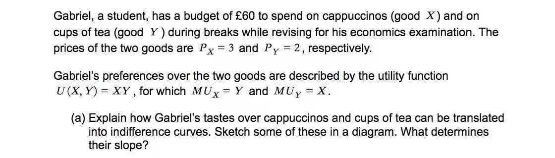 Gabriel, a student, has a budget of £60 to spend on cappuccinos (good X) and on
cups of tea (good Y) during breaks while revising for his economics examination. The
prices of the two goods are Px = 3 and Py = 2, respectively.
Gabriel's preferences over the two goods are described by the utility function
U (X, Y) = XY, for which MUx= Y and MUy = X.
(a) Explain how Gabriel's tastes over cappuccinos and cups of tea can be translated
into indifference curves. Sketch some of these in a diagram. What determines
their slope?
