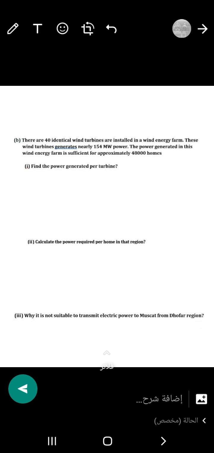 (b) There are 40 identical wind turbines are installed in a wind energy farm. These
wind turbines generates nearly 154 MW power. The power generated in this
wind energy farm is sufficient for approximately 48000 homes
(i) Find the power generated per turbine?
(ii) Calculate the power required per home in that region?
(iii) Why it is not suitable to transmit electric power to Muscat from Dhofar region?
