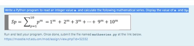 Write a Python program to read an integer value and calculate the following mathematical series. Display the value of m and Sp.
10
Sp =
pm =1m + 2™ + 3™ + ...+ 9m + 10m
p=1
Run and test your program. Once done, submit the file named mathseries.py at the link below.
https://moodle.nct.edu.om/mod/assign/view.php?id=52332
