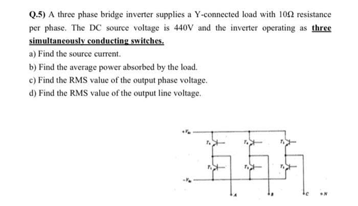 Q.5) A three phase bridge inverter supplies a Y-connected load with 102 resistance
per phase. The DC source voltage is 440V and the inverter operating as three
simultaneously conducting switches.
a) Find the source current.
b) Find the average power absorbed by the load.
c) Find the RMS value of the output phase voltage.
d) Find the RMS value of the output line voltage.
