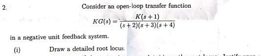 Consider an open-loop transfer function
K(s +1)
(s + 2)(s + 3)(s + 4)
2.
KG(s) =
in a negative unit feedback system.
(i)
Draw a detailed root locus.
