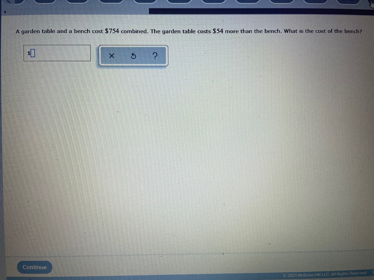 A garden table and a bench cost $754 combined. The garden table costs $54 more than the bench. What is the cost of the bench?
Continue
02021 McGraw Hill LLC. All Rights Reserved.
