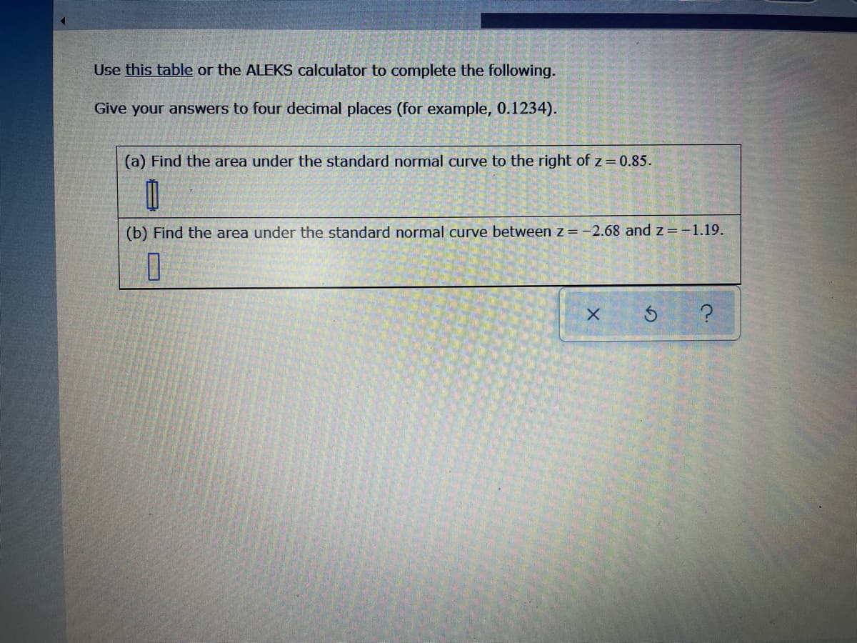 Use this table or the ALEKS calculator to complete the following.
Give your answers to four decimal places (for example, 0.1234).
(a) Find the area under the standard normal curve to the right of z= 0.85.
(b) Find the area under the standard normal curve between z=-2.68 and z=-1.19.
