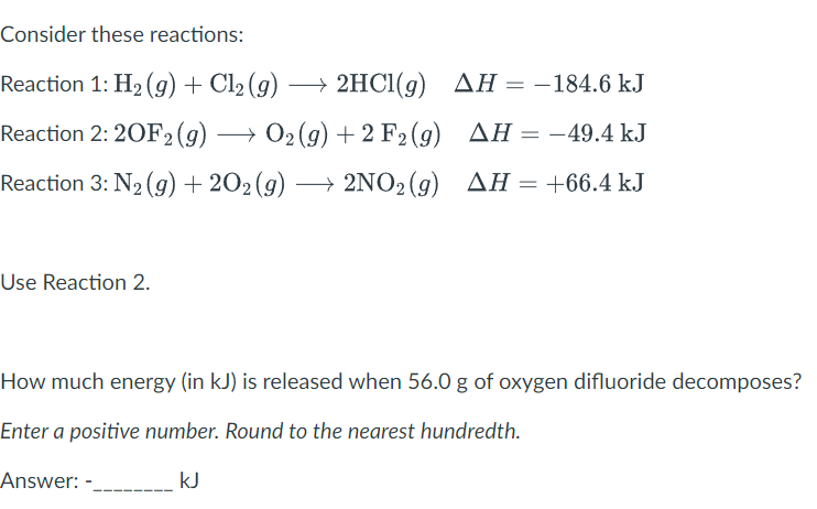 Consider these reactions:
Reaction 1: H₂(g) + Cl₂ (g) →
AH =
AH-184.6 kJ
Reaction 2: 20F2 (g) →
O₂(g)
→ O2(g) +
+ 2 F₂
2 F2 (g)
(g)
AH = -49.4 kJ
Reaction 3: N₂(g) +202 (9) → 2NO2(g) AH = +66.4 kJ
Use Reaction 2.
2HCl(g)
→ 2HCl(g)
How much energy (in kJ) is released when 56.0 g of oxygen difluoride decomposes?
Enter a positive number. Round to the nearest hundredth.
Answer: -
kJ