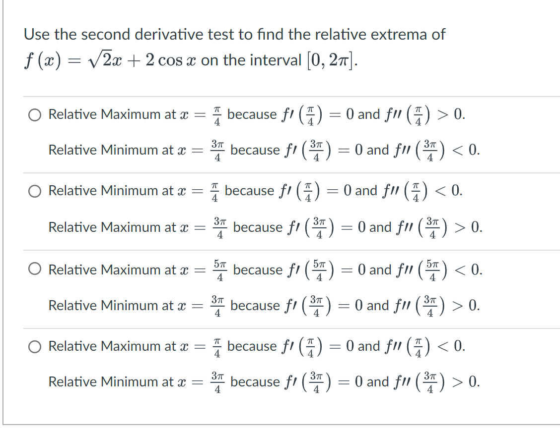 Use the second derivative test to find the relative extrema of
f(x) = √√2x + 2 cos x on the interval [0, 2π].
Relative Maximum at x =
Relative Minimum at x
=
Relative Minimum at x =
Relative Maximum at x =
Relative Maximum at x =
Relative Minimum at x =
Relative Maximum at x =
Relative Minimum at x =
3π
4
4
because f() = 0 and fll (7) < 0.
3π
because f1 (³) = 0 and f11 (³)
3π
4
5π
4
3π
4
because f1 (1) = 0 and ƒ/1 (7) > 0.
because f(³) = 0 and f11 (³) < 0.
3π
4
because ƒ/ (57) = 0 and f11 (5¹) < 0.
4
4
3π
because f1 (³) = 0 and f11 (³1) > 0.
because f1 (1)
because f1 (
3π
> 0.
=
0 and fl() <0.
=
3π
0 and fll (³) > 0.