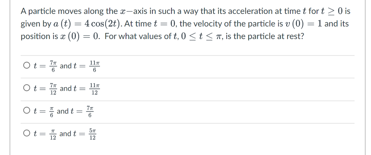 A particle moves along the x-axis in such a way that its acceleration at time t for t≥ 0 is
given by a (t):
=
=
= 0, the velocity of the particle is v (0) = 1 and its
4 cos(2t). At time t
position is x (0) = 0. For what values
of t, 0 ≤ t ≤ π, is the particle at rest?
Ot= and t
Ot
7π
6
Ot
-
7π
12
O t = and t
and t
ㅠ
12
-
-
=
and t =
11π
6
11T
12
7π
6
5πT
12