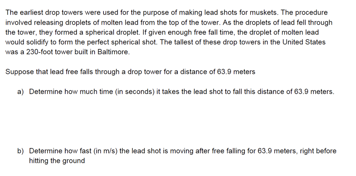 The earliest drop towers were used for the purpose of making lead shots for muskets. The procedure
involved releasing droplets of molten lead from the top of the tower. As the droplets of lead fell through
the tower, they formed a spherical droplet. If given enough free fall time, the droplet of molten lead
would solidify to form the perfect spherical shot. The tallest of these drop towers in the United States
was a 230-foot tower built in Baltimore.
Suppose that lead free falls through a drop tower for a distance of 63.9 meters
a) Determine how much time (in seconds) it takes the lead shot to fall this distance of 63.9 meters.
b) Determine how fast (in m/s) the lead shot is moving after free falling for 63.9 meters, right before
hitting the ground