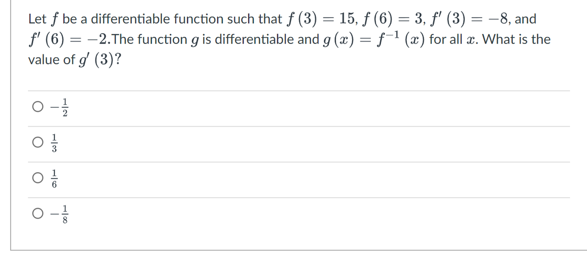 -8, and
Let f be a differentiable function such that ƒ (3) = 15, ƒ (6) = 3, ƒ' (3)
ƒ' (6) = -2.The function g is differentiable and g(x) = f−¹ (x) for all x. What is the
value of g' (3)?
0-1/1/12
03/1
O
O
0 - 12/1
=