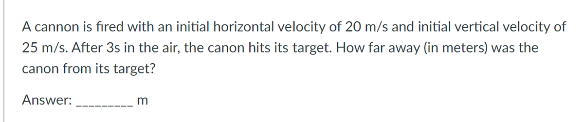 A cannon is fired with an initial horizontal velocity of 20 m/s and initial vertical velocity of
25 m/s. After 3s in the air, the canon hits its target. How far away (in meters) was the
canon from its target?
Answer:
m