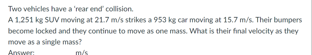 Two vehicles have a 'rear end' collision.
A 1,251 kg SUV moving at 21.7 m/s strikes a 953 kg car moving at 15.7 m/s. Their bumpers
become locked and they continue to move as one mass. What is their final velocity as they
move as a single mass?
Answer:
m/s