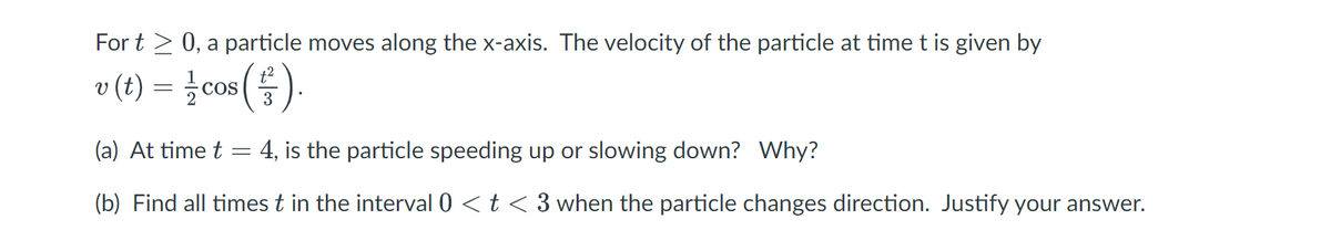 Fort > 0, a particle moves along the x-axis. The velocity of the particle at time t is given by
v (t) = 1/cos ( ² ).
3
(a) At time t
4, is the particle speeding up or slowing down? Why?
(b) Find all times t in the interval 0 < t < 3 when the particle changes direction. Justify your answer.
=