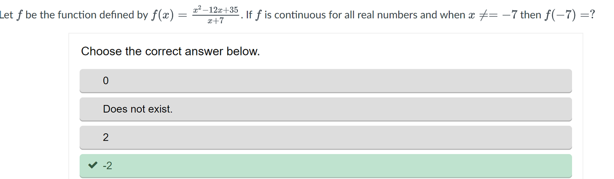 Let f be the function defined by f(x) :
=
0
Choose the correct answer below.
Does not exist.
2
x²-12x+35
x+7
-2
If f is continuous for all real numbers and when x = −7 then f(−7) =?