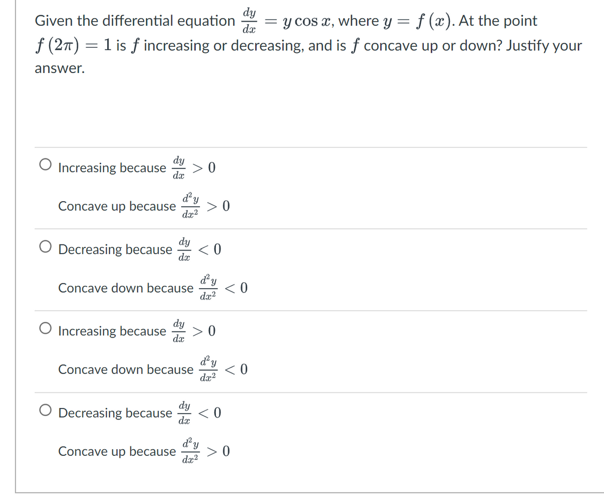 Given the differential equation
=
= y cos x, where y = f (x). At the point
f (2π) = 1 is f increasing or decreasing, and is f concave up or down? Justify your
answer.
Increasing because
dx
Concave up because
Y
dx²
O Increasing because
O Decreasing because <0
dx
Concave down because
dx
0
> 0
Y
dx²
d²y
dx²
0
dy
Decreasing because <0
dx
dy
dx
Concave down because <0
d² Y
dx²
<0
Concave up because >0