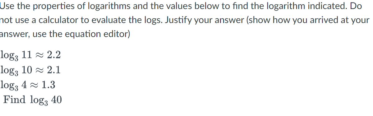 Use the properties of logarithms and the values below to find the logarithm indicated. Do
not use a calculator to evaluate the logs. Justify your answer (show how you arrived at your
answer, use the equation editor)
log3 11≈ 2.2
log3 10≈ 2.1
log3 4 1.3
Find log, 40