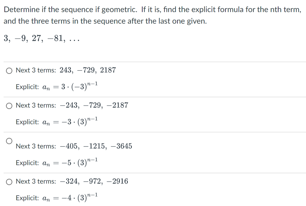 Determine if the sequence if geometric. If it is, find the explicit formula for the nth term,
and the three terms in the sequence after the last one given.
3, −9, 27, -81, ...
O Next 3 terms: 243, -729, 2187
Explicit: an
3. (-3)^-1
Next 3 terms:
Explicit: an
=
Next 3 terms:
Explicit: an
Next 3 terms:
Explicit: an
=
-243, -729, -2187
-3. (3)n-1
-405, -1215, -3645
-5. (3) 2-1
-324, -972, -2916
–4. (3)”—1