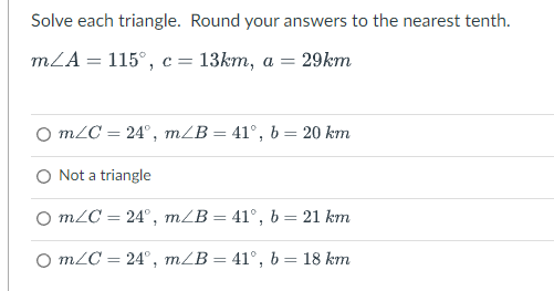 Solve each triangle. Round your answers to the nearest tenth.
m/A = 115°, c = 13km, a = 29km
○ m/C= 24°, m/B= 41°, b = 20 km
O Not a triangle
O m/C= 24°, m/B= 41°, b = 21 km
O m/C= 24°, m/B = 41°, b = 18 km