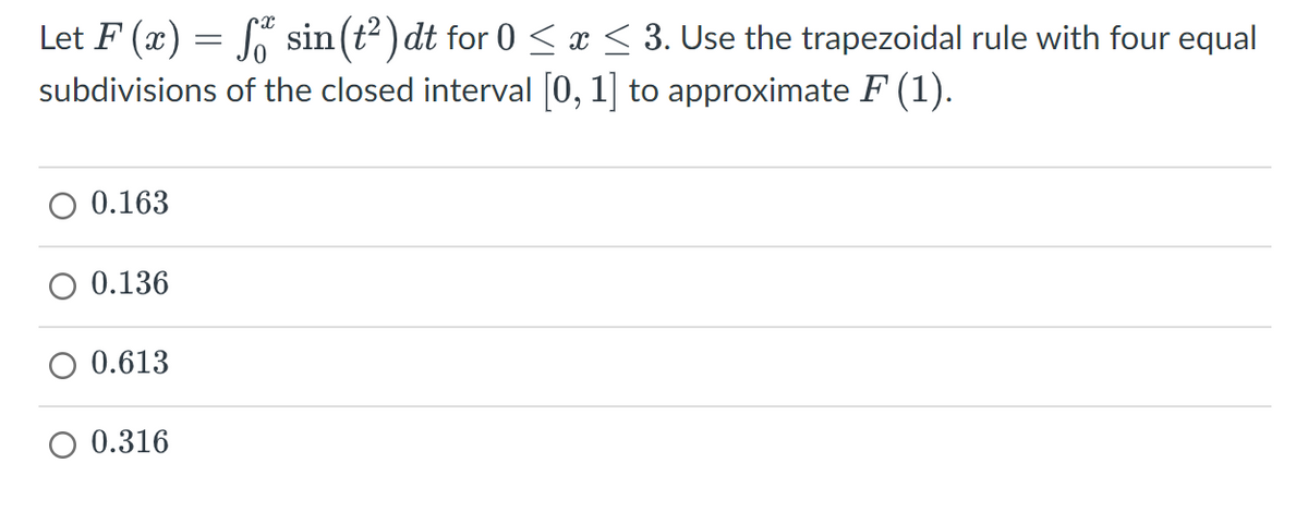 Let F (x) = sin(t²) dt for 0 ≤ x ≤ 3. Use the trapezoidal rule with four equal
subdivisions of the closed interval [0, 1] to approximate F (1).
O 0.163
0.136
O 0.613
O 0.316