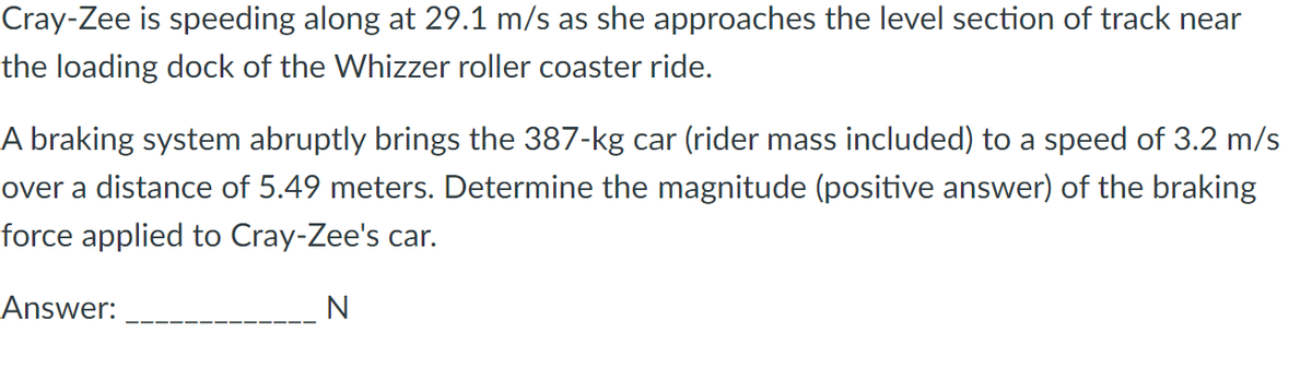 Cray-Zee is speeding along at 29.1 m/s as she approaches the level section of track near
the loading dock of the Whizzer roller coaster ride.
A braking system abruptly brings the 387-kg car (rider mass included) to a speed of 3.2 m/s
over a distance of 5.49 meters. Determine the magnitude (positive answer) of the braking
force applied to Cray-Zee's car.
Answer:
N