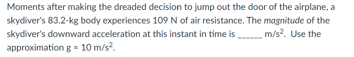 Moments after making the dreaded decision to jump out the door of the airplane, a
skydiver's 83.2-kg body experiences 109 N of air resistance. The magnitude of the
skydiver's downward acceleration at this instant in time is m/s². Use the
approximation g = 10 m/s².