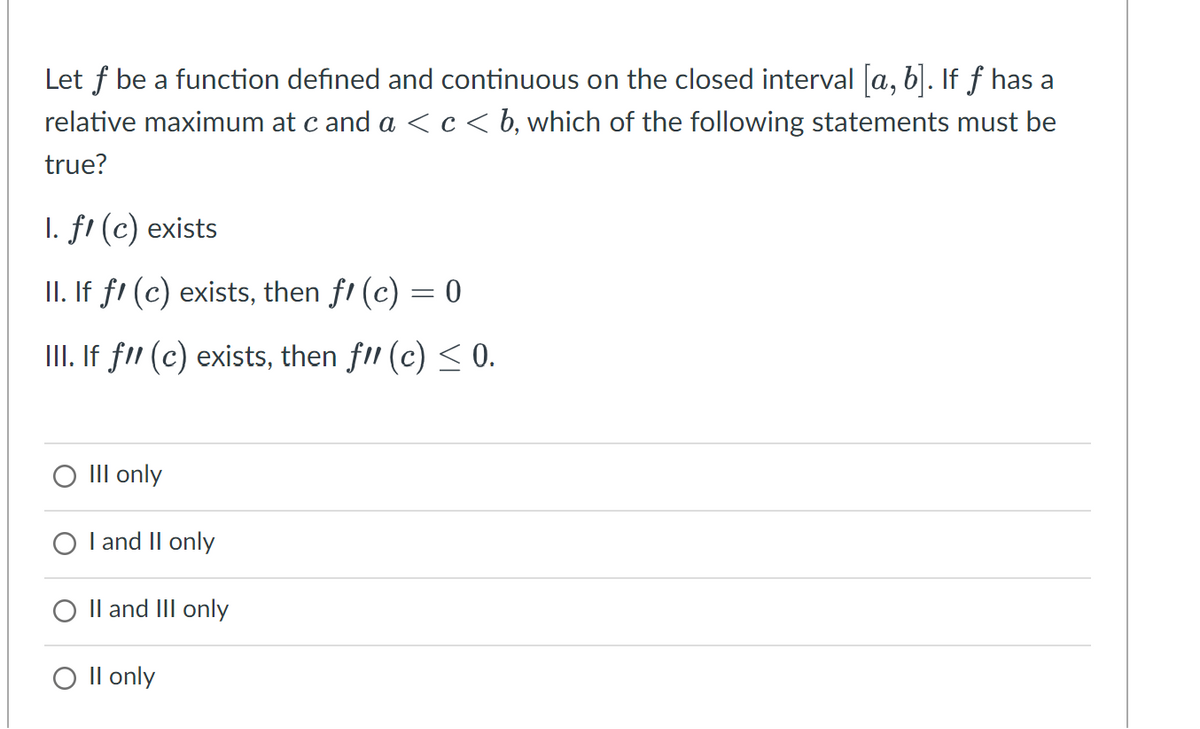 Let f be a function defined and continuous on the closed interval [a, b]. If ƒ has a
relative maximum at c and a < c < b, which of the following statements must be
true?
1. fl (c) exists
II. If fl (c) exists, then fꞌ (c) = 0
III. If fll (c) exists, then fll (c) ≤ 0.
III only
I and II only
O II and III only
O II only