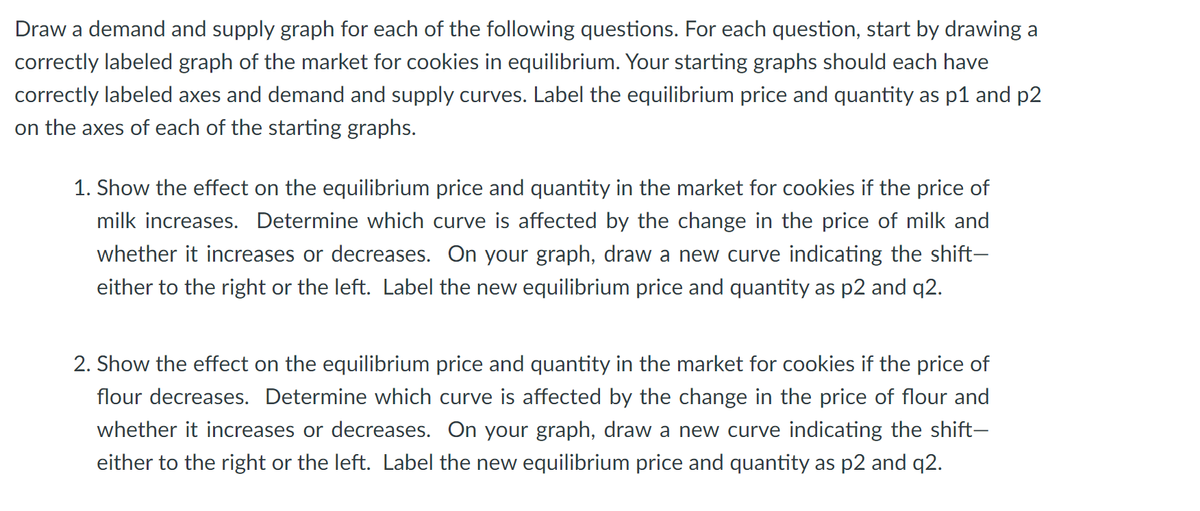 Draw a demand and supply graph for each of the following questions. For each question, start by drawing a
correctly labeled graph of the market for cookies in equilibrium. Your starting graphs should each have
correctly labeled axes and demand and supply curves. Label the equilibrium price and quantity as p1 and p2
on the axes of each of the starting graphs.
1. Show the effect on the equilibrium price and quantity in the market for cookies if the price of
milk increases. Determine which curve is affected by the change in the price of milk and
whether it increases or decreases. On your graph, draw a new curve indicating the shift-
either to the right or the left. Label the new equilibrium price and quantity as p2 and q2.
2. Show the effect on the equilibrium price and quantity in the market for cookies if the price of
flour decreases. Determine which curve is affected by the change in the price of flour and
whether it increases or decreases. On your graph, draw a new curve indicating the shift-
either to the right or the left. Label the new equilibrium price and quantity as p2 and q2.