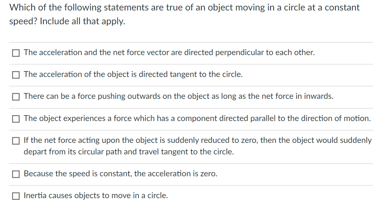 Which of the following statements are true of an object moving in a circle at a constant
speed? Include all that apply.
The acceleration and the net force vector are directed perpendicular to each other.
The acceleration of the object is directed tangent to the circle.
There can be a force pushing outwards on the object as long as the net force in inwards.
The object experiences a force which has a component directed parallel to the direction of motion.
If the net force acting upon the object is suddenly reduced to zero, then the object would suddenly
depart from its circular path and travel tangent to the circle.
Because the speed is constant, the acceleration is zero.
Inertia causes objects to move in a circle.