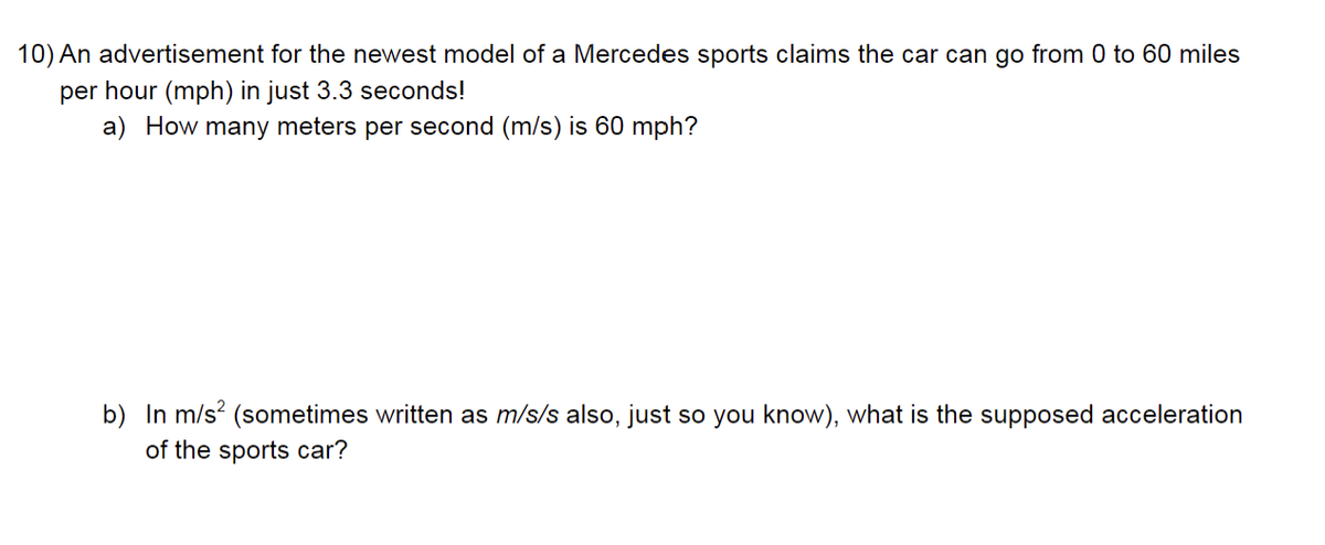 10) An advertisement for the newest model of a Mercedes sports claims the car can go from 0 to 60 miles
per hour (mph) in just 3.3 seconds!
a) How many meters per second (m/s) is 60 mph?
b) In m/s² (sometimes written as m/s/s also, just so you know), what is the supposed acceleration
of the sports car?