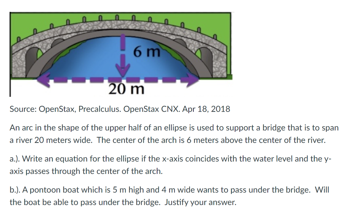 6 m
20 m
Source: OpenStax, Precalculus. OpenStax CNX. Apr 18, 2018
An arc in the shape of the upper half of an ellipse is used to support a bridge that is to span
a river 20 meters wide. The center of the arch is 6 meters above the center of the river.
a.). Write an equation for the ellipse if the x-axis coincides with the water level and the y-
axis passes through the center of the arch.
b.). A pontoon boat which is 5 m high and 4 m wide wants to pass under the bridge. Will
the boat be able to pass under the bridge. Justify your answer.