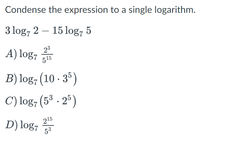 Condense
3 log7 2
23
A) log7 15
the expression to a single logarithm.
15 log7 5
B) log7 (10 · 35)
C) log7 (5³.25)
215
53
D) log7 2