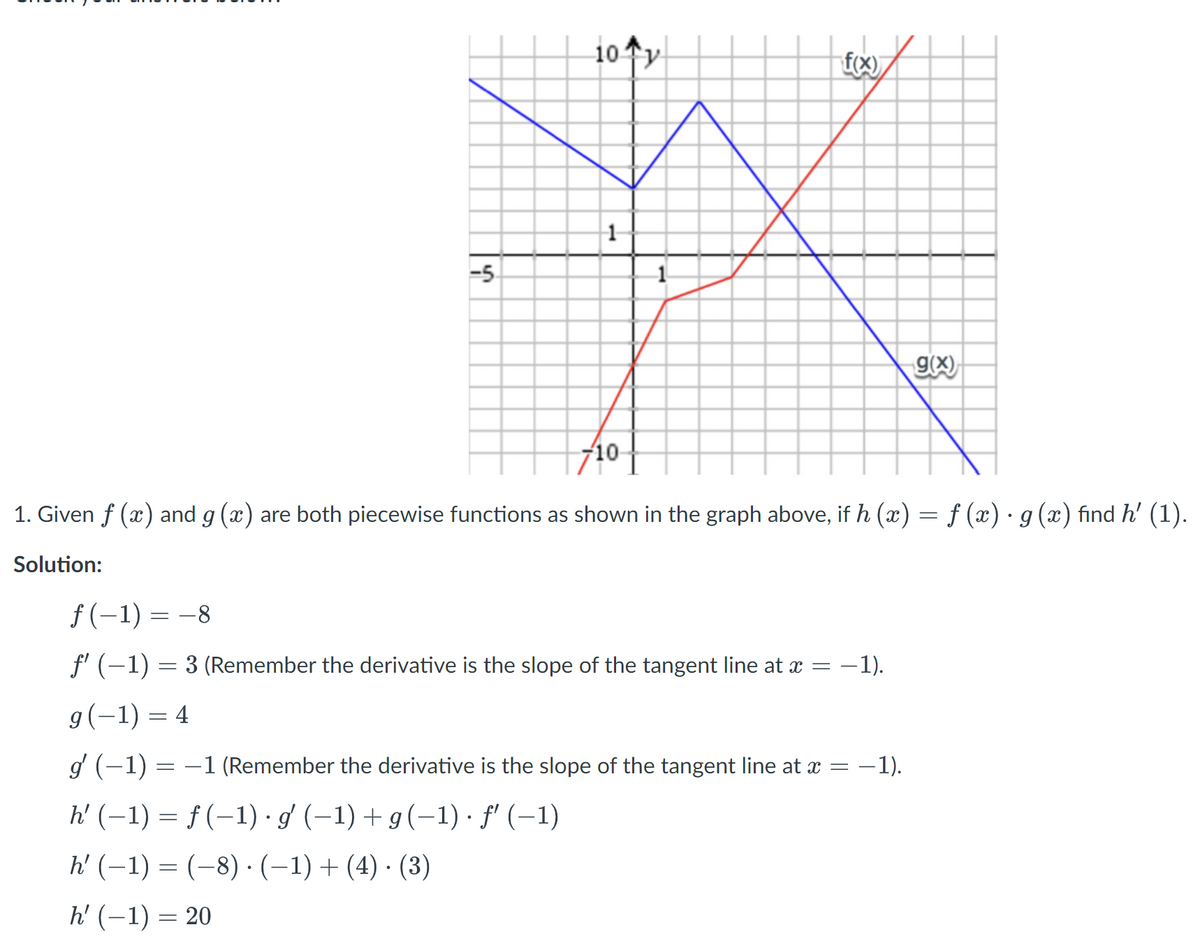 ### Problem:
Given \( f(x) \) and \( g(x) \) are both piecewise functions as shown in the graph above, if \( h(x) = f(x) \cdot g(x) \), find \( h'(1) \).

### Solution:

1. Evaluate \( f(-1) \):
   \[
   f(-1) = -8
   \]

2. Find \( f'(-1) \) (the derivative is the slope of the tangent line at \( x = -1 \)):
   \[
   f'(-1) = 3
   \]

3. Evaluate \( g(-1) \):
   \[
   g(-1) = 4
   \]

4. Find \( g'(-1) \) (the derivative is the slope of the tangent line at \( x = -1 \)):
   \[
   g'(-1) = -1
   \]

5. Use the product rule to find \( h'(-1) \):
   \[
   h'(-1) = f(-1) \cdot g'(-1) + g(-1) \cdot f'(-1)
   \]

6. Substitute the known values:
   \[
   h'(-1) = (-8) \cdot (-1) + (4) \cdot (3)
   \]

7. Calculate \( h'(-1) \):
   \[
   h'(-1) = 20
   \]

### Graph Explanation:
The graph displays two piecewise functions, \( f(x) \) in red and \( g(x) \) in blue, plotted on a Cartesian plane. The x-axis ranges from -7 to 10, and the y-axis ranges from -10 to 10. Points of intersection and changes in slopes are critical for evaluating values and derivatives at specific points.