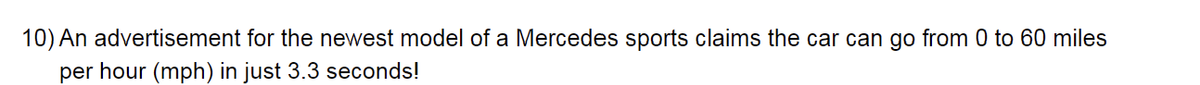 10) An advertisement for the newest model of a Mercedes sports claims the car can go from 0 to 60 miles
per hour (mph) in just 3.3 seconds!