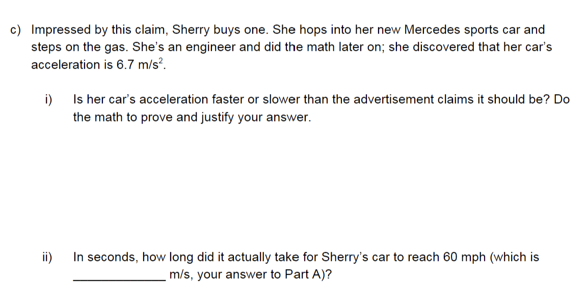 c) Impressed by this claim, Sherry buys one. She hops into her new Mercedes sports car and
steps on the gas. She's an engineer and did the math later on; she discovered that her car's
acceleration is 6.7 m/s².
i)
Is her car's acceleration faster or slower than the advertisement claims it should be? Do
the math to prove and justify your answer.
In seconds, how long did it actually take for Sherry's car to reach 60 mph (which is
m/s, your answer to Part A)?