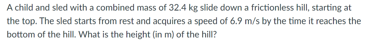 A child and sled with a combined mass of 32.4 kg slide down a frictionless hill, starting at
the top. The sled starts from rest and acquires a speed of 6.9 m/s by the time it reaches the
bottom of the hill. What is the height (in m) of the hill?