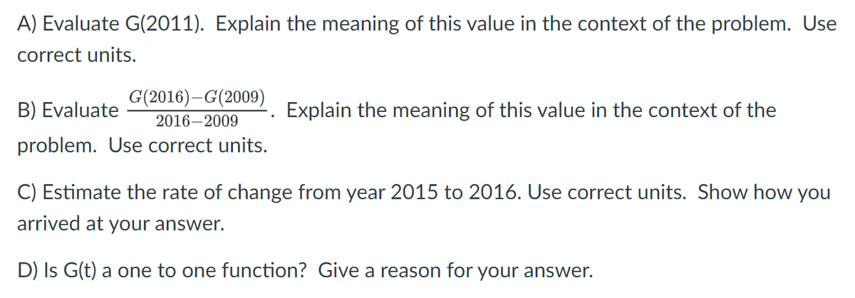 A) Evaluate G(2011). Explain the meaning of this value in the context of the problem. Use
correct units.
G(2016) G(2009)
B) Evaluate
2016-2009
problem. Use correct units.
Explain the meaning of this value in the context of the
C) Estimate the rate of change from year 2015 to 2016. Use correct units. Show how you
arrived at your answer.
D) Is G(t) a one to one function? Give a reason for your answer.