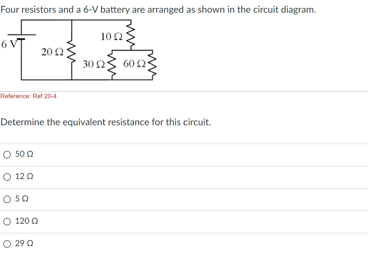 Four resistors and a 6-V battery are arranged as shown in the circuit diagram.
6V
Reference: Ref 20-4
Ο 50 Ω
20 Ω
12 Ω
Ο 5 Ω
Ο 120 Ω
Ο 29 Ω
30 Ω
Determine the equivalent resistance for this circuit.
10 Ω
60 Ω