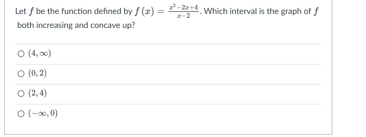 Let f be the function defined by f (x) =
=
both increasing and concave up?
O (4, ∞)
(0,2)
(2,4)
O (-∞, 0)
x²–2x+4
x-2
. Which interval is the graph of f