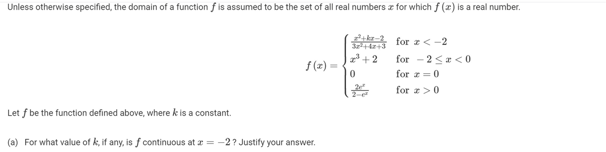 Unless otherwise specified, the domain of a function f is assumed to be the set of all real numbers æ for which ƒ (x) is a real number.
Let f be the function defined above, where k is a constant.
ƒ (x) =
(a) For what value of k, if any, is f continuous at x = −2 ? Justify your answer.
x²+kx-2
3x²+4x+3
x³ + 2
0
2e™
2-ex
for x < -2
for − 2 ≤ x < 0
for x =
= 0
for x > 0