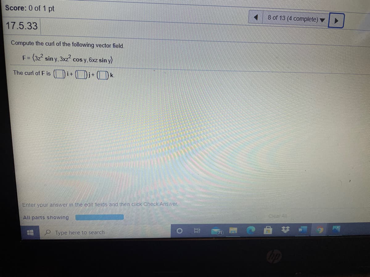 Score: 0 of 1 pt
8 of 13 (4 complete)
17.5.33
Compute the curl of the following vector field.
F =
3(3z² sin y, 3xz cos y, 6xz sin y)
The curl of F is ()i+ (Di+ (k.
Enter your answer in the edit fields and then click Check Answer,
All parts showing
Clear All
2 Type here to search
