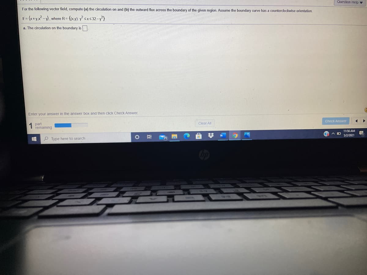 Question Help ▼
For the following vector field, compute (a) the circulation on and (b) the outward flux across the boundary of the given region. Assume the boundary curve has a counterclockwise orientation.
F= (x+y,x-y), where R= {(xy): y sxs 32 – y²}
a. The circulation on the boundary is.
Enter your answer in the answer box and then click Check Answer.
Check Answer
1 part
remaining
Clear All
11:56 AM
%23
(? A
5/2/2021
P Type here to search
