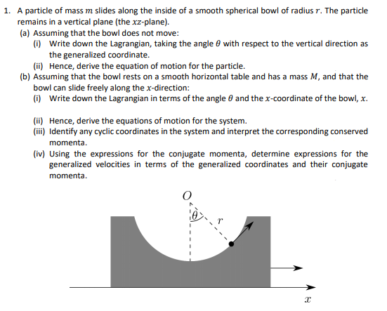 1. A particle of mass m slides along the inside of a smooth spherical bowl of radius r. The particle
remains in a vertical plane (the xz-plane).
(a) Assuming that the bowl does not move:
(i) Write down the Lagrangian, taking the angle 8 with respect to the vertical direction as
the generalized coordinate.
(ii) Hence, derive the equation of motion for the particle.
(b) Assuming that the bowl rests on a smooth horizontal table and has a mass M, and that the
bowl can slide freely along the x-direction:
(i) Write down the Lagrangian in terms of the angle 0 and the x-coordinate of the bowl, x.
(ii) Hence, derive the equations of motion for the system.
(ii) Identify any cyclic coordinates in the system and interpret the corresponding conserved
momenta.
(iv) Using the expressions for the conjugate momenta, determine expressions for the
generalized velocities in terms of the generalized coordinates and their conjugate
momenta.
