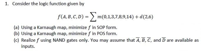 1. Consider the logic function given by
f(A, B,C, D) = > m(0,1,3,7,8,9,14) + d(2,6)
(a) Using a Karnaugh map, minimize f in SOP form.
(b) Using a Karnaugh map, minimize f in POS form.
(c) Realize f using NAND gates only. You may assume that A, B, C, and D are available as
inputs.
