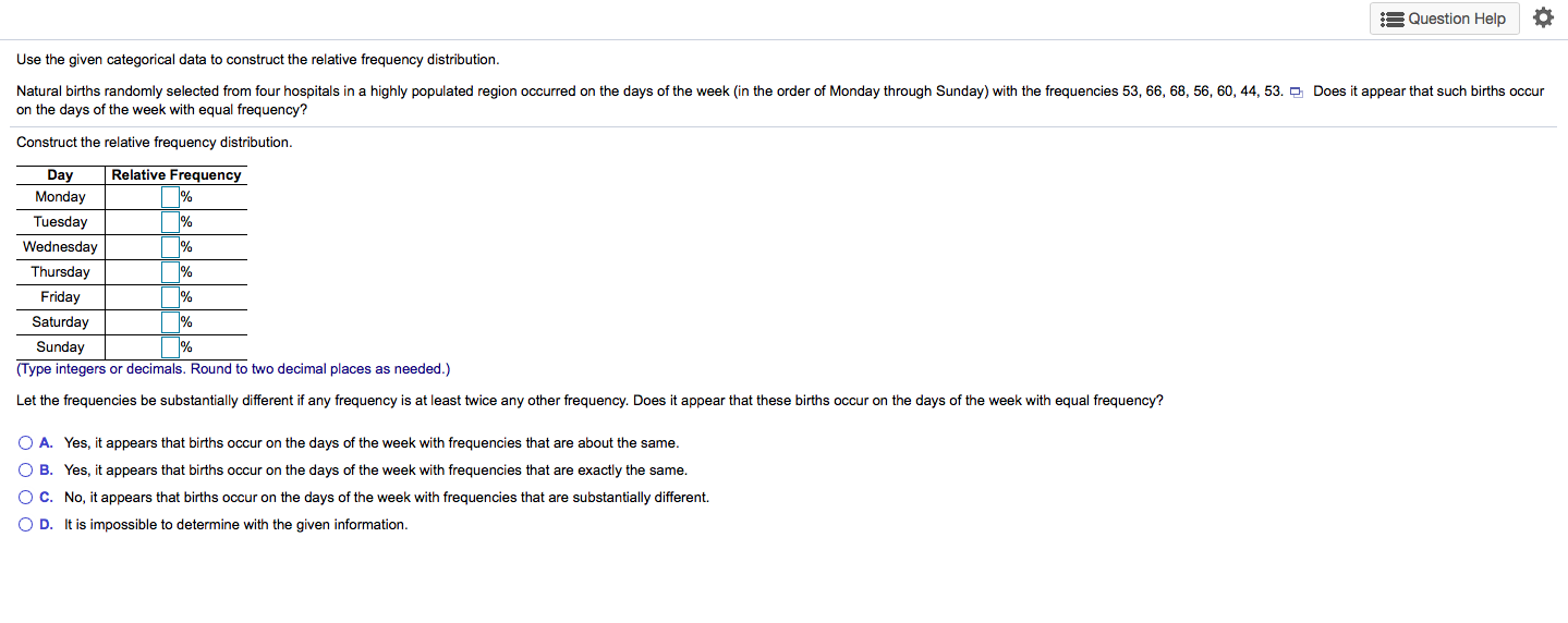 Use the given categorical data to construct the relative frequency distribution.
Natural births randomly selected from four hospitals in a highly populated region occurred on the days of the week (in the order of Monday through Sunday) with the frequencies 53, 66, 68, 56, 60, 44, 53. O Does it appear that such births occur
on the days of the week with equal frequency?
Construct the relative frequency distribution.
Relative Frequency
%
Day
Monday
Tuesday
%
Wednesday
Thursday
Friday
Saturday
%
(Type integers or decimals. Round to two decimal places as needed.)
Sunday
Let the frequencies be substantially different if any frequency is at least twice any other frequency. Does it appear that these births occur on the days of the week with equal frequency?
O A. Yes, it appears that births occur on the days of the week with frequencies that are about the same.
O B. Yes, it appears that births occur on the days of the week with frequencies that are exactly the same.
OC. No, it appears that births occur on the days of the week with frequencies that are substantially different.
O D. It is impossible to determine with the given information.
