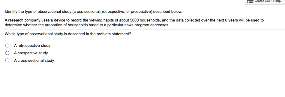 Identify the type of observational study (cross-sectional, retrospective, or prospective) described below.
A research company uses a device to record the viewing habits of about 5000 households, and the data collected over the next 6 years will be used to
determine whether the proportion of households tuned to a particular news program decreases.
Which type of observational study is described in the problem statement?
A retrospective study
A prospective study
A cross-sectional study
