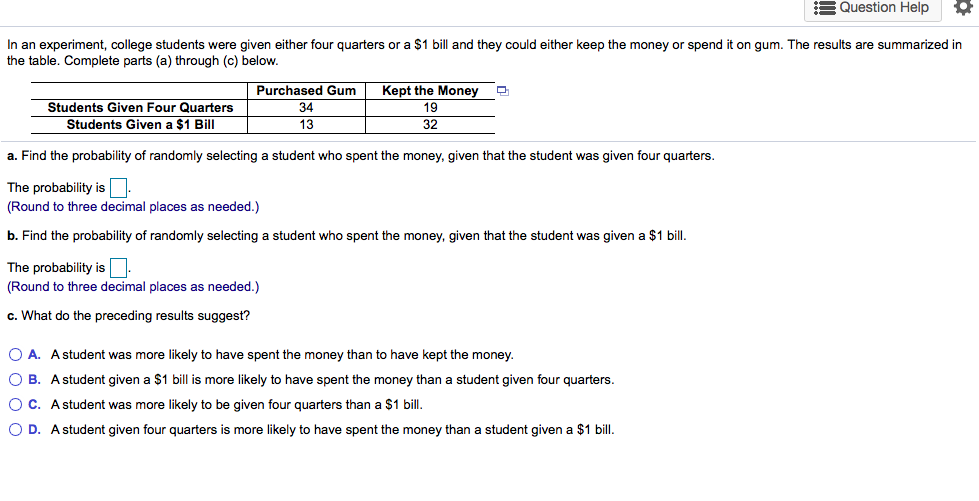 Find the probability of randomly selecting a student who spent the money, given that the student was given four quarters.
me probability is
ound to three decimal places as needed.)
Find the probability of randomly selecting a student who spent the money, given that the student was given a $1 bill.
me probability is
ound to three decimal places as needed.)
What do the preceding results suggest?
O A. A student was more likely to have spent the money than to have kept the money.
O B. Astudent given a $1 bill is more likely to have spent the money than a student given four quarters.
O C. A student was more likely to be given four quarters than a $1 bill.
O D. Astudent given four quarters is more likely to have spent the money than a student given a $1 bill.
