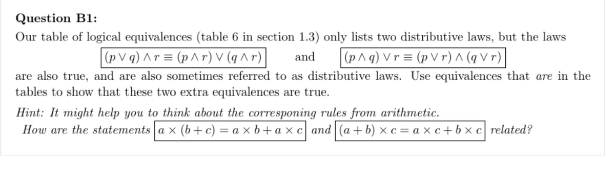 Question B1:
Our table of logical equivalences (table 6 in section 1.3) only lists two distributive laws, but the laws
(pVq) Ar= (p^r) V (q^r)
and
(p^q) Vr= (pVr) ^ (qVr)
are also true, and are also sometimes referred to as distributive laws. Use equivalences that are in the
tables to show that these two extra equivalences are true.
Hint: It might help you to think about the corresponing rules from arithmetic.
How are the statements a x (b + c) = axb+axc and (a+b)x c= axc+bxc related?